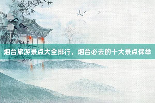 烟台旅游景点大全排行，烟台必去的十大景点保举