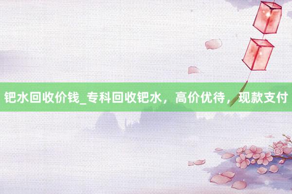 钯水回收价钱_专科回收钯水，高价优待，现款支付