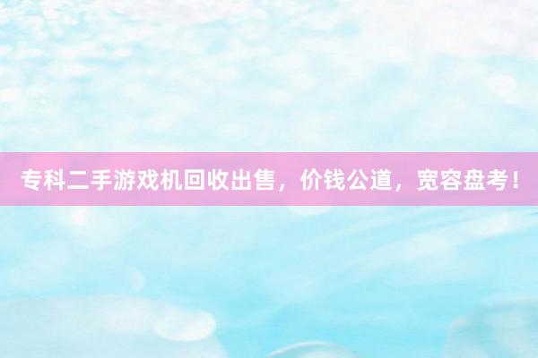 专科二手游戏机回收出售，价钱公道，宽容盘考！