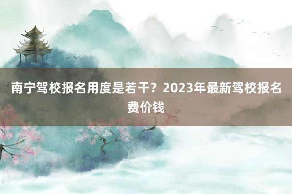 南宁驾校报名用度是若干？2023年最新驾校报名费价钱
