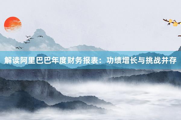 解读阿里巴巴年度财务报表：功绩增长与挑战并存