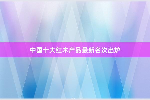 中国十大红木产品最新名次出炉