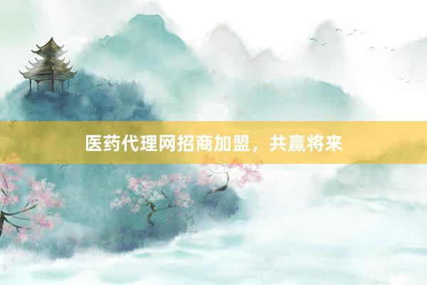 医药代理网招商加盟，共赢将来